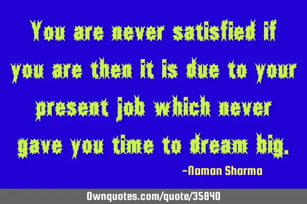 You are never satisfied if you are then it is due to your present job which never gave you time to