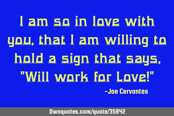 I am so in love with you, that I am willing to hold a sign that says, "Will work for Love!"