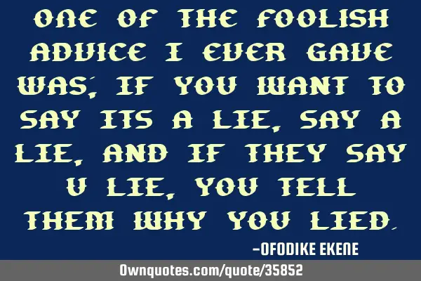 One of the foolish advice i ever gave was; IF YOU WANT TO SAY ITS A LIE, SAY A LIE, AND IF THEY SAY
