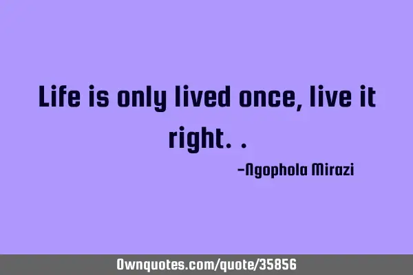 Life is only lived once, live it
