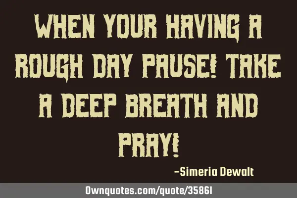 WHEN YOUR HAVING A ROUGH DAY PAUSE! TAKE A DEEP BREATH AND PRAY!