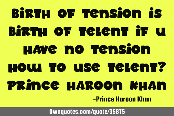 Birth of tension is birth of telent if u have no tension how to use telent? prince haroon