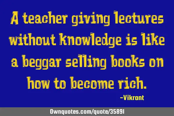 A teacher giving lectures without knowledge is like a beggar selling books on how to become