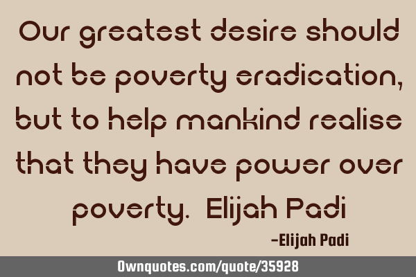 Our greatest desire should not be poverty eradication, but to help mankind realise that they have