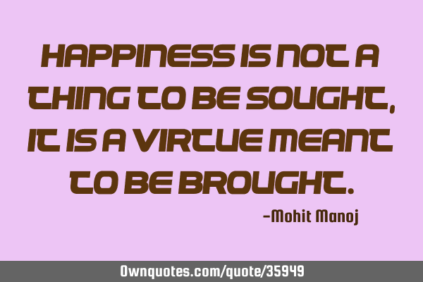 Happiness is not a thing to be sought, it is a virtue meant to be