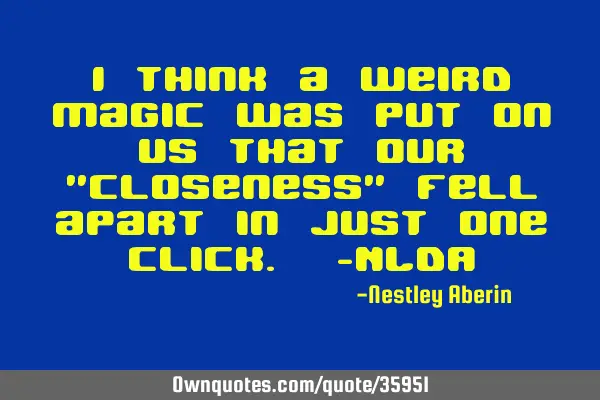 I think a weird magic was put on us that our "closeness" fell apart in just one click. -NLDA