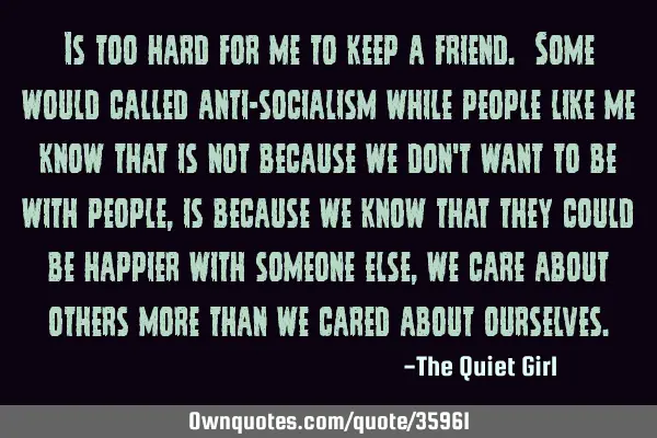 Is too hard for me to keep a friend. Some would called anti-socialism while people like me know