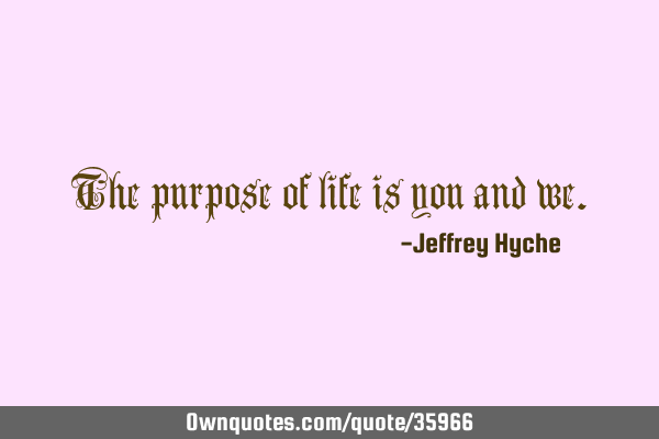 The purpose of life is you and