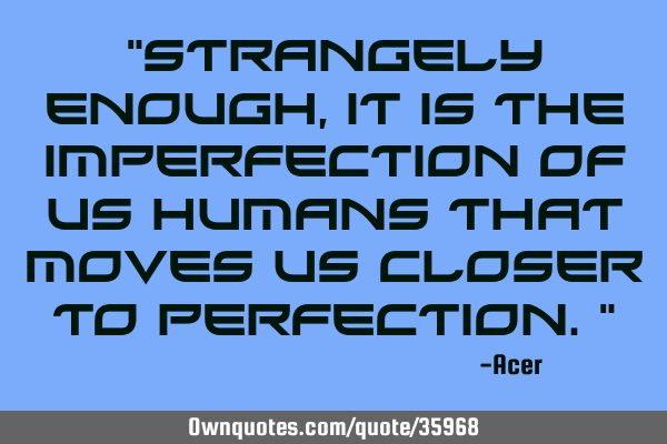 "Strangely enough, it is the imperfection of us humans that moves us closer to perfection."