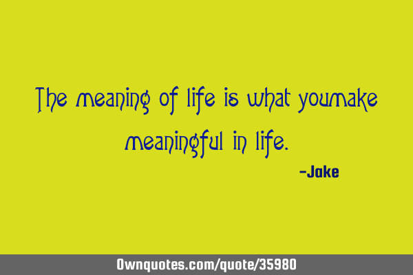 The meaning of life is what you make meaningful in
