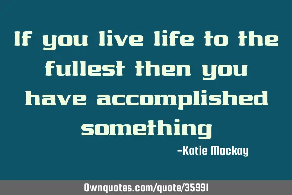 If you live life to the fullest then you have accomplished