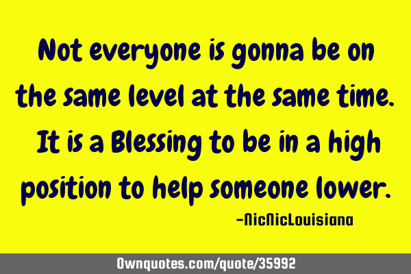 Not everyone is gonna be on the same level at the same time. It is a Blessing to be in a high
