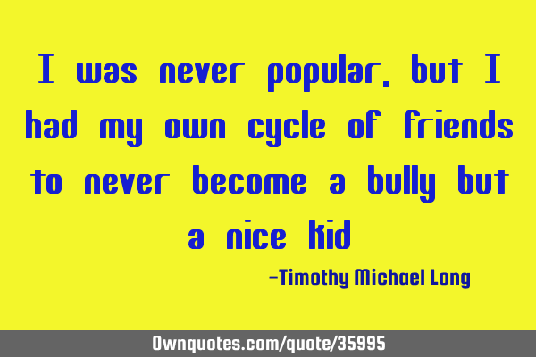 I was never popular, but i had my own cycle of friends to never become a bully but a nice