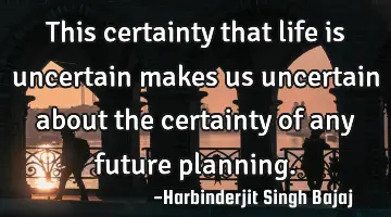 This certainty that life is uncertain makes us uncertain about the certainty of any future