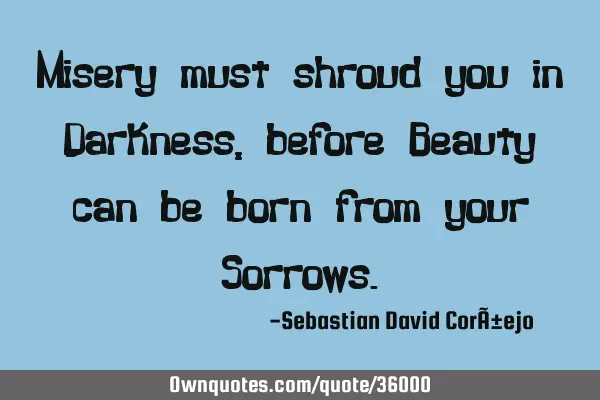 Misery must shroud you in Darkness, before Beauty can be born from your S