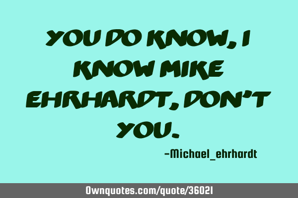 You do know, I know Mike Ehrhardt, don