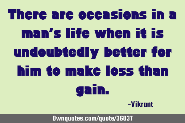 There are occasions in a man’s life when it is undoubtedly better for him to make loss than