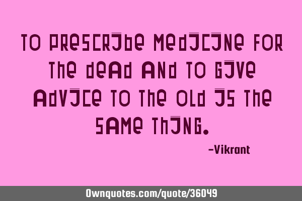 To prescribe medicine for the dead and to give advice to the old is the same