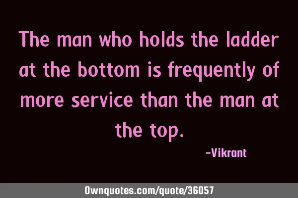 The man who holds the ladder at the bottom is frequently of more service than the man at the