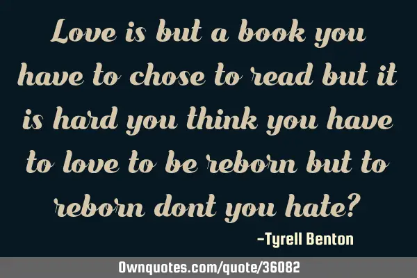 Love is but a book you have to chose to read but it is hard you think you have to love to be reborn