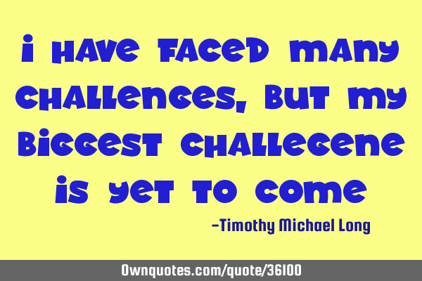 I have faced many challenges, but my biggest challegene is yet to