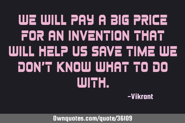 We will pay a big price for an invention that will help us save time we don’t know what to do