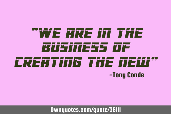 "We are in the business of creating the new"