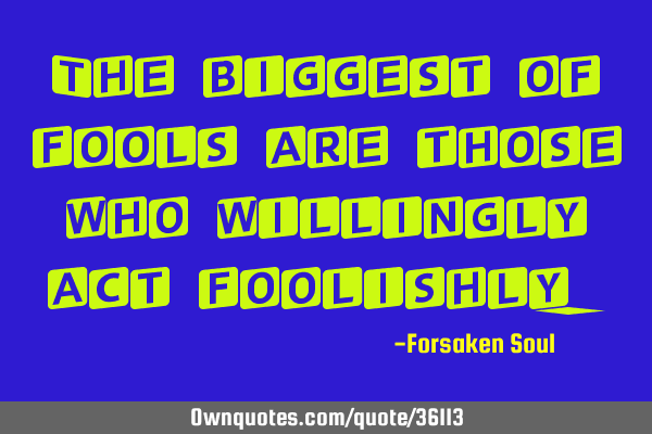 The biggest of fools are those who willingly act
