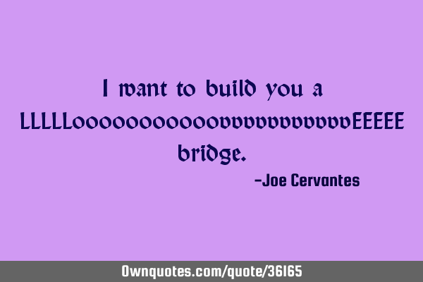 I want to build you a LLLLLooooooooooovvvvvvvvvvvEEEEE
