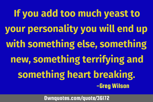 If you add too much yeast to your personality you will end up with something else,something new,