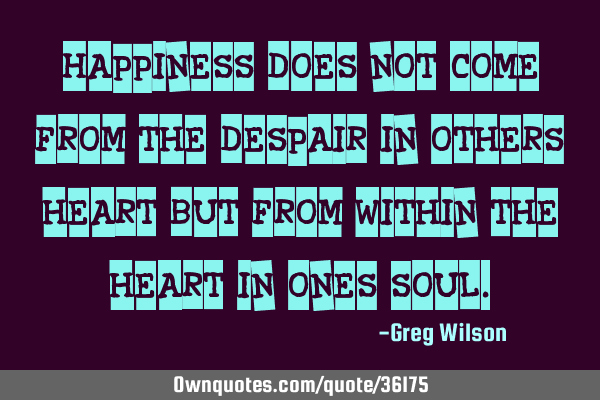 Happiness does not come from the despair in others heart but from within the heart in ones
