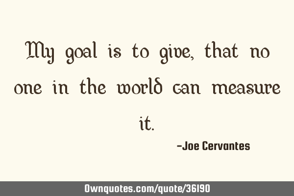 My goal is to give, that no one in the world can measure