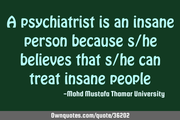 A psychiatrist is an insane person because s/he believes that s/he can treat insane