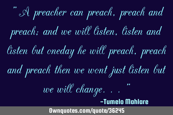 " A preacher can preach, preach and preach; and we will listen, listen and listen but oneday he
