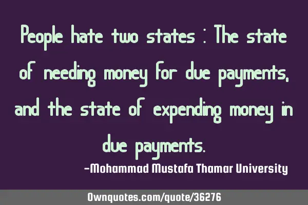 People hate two states : The state of needing money for due payments , and the state of expending