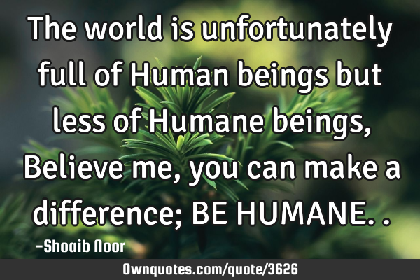 The world is unfortunately full of Human beings but less of Humane beings, Believe me, you can make