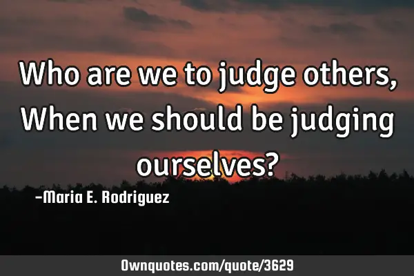 Who are we to judge others, When we should be judging ourselves?