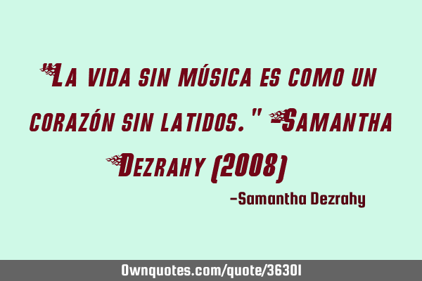 "La vida sin música es como un corazón sin latidos." -Samantha Dezrahy (2008)