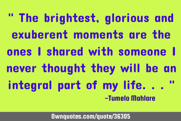 " The brightest, glorious and exuberent moments are the ones I shared with someone I never thought