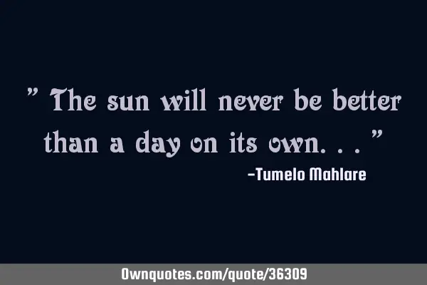 " The sun will never be better than a day on its own..."