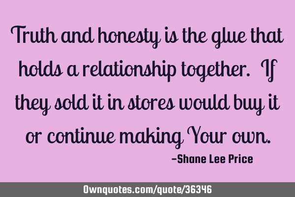 Truth and honesty is the glue that holds a relationship together. If they sold it in stores would