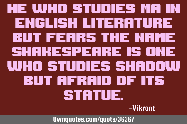 He who studies MA in English Literature but fears the name Shakespeare is one who studies shadow