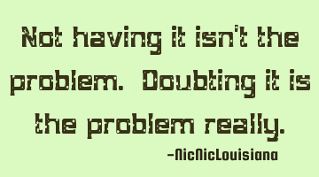 Not having it isn't the problem. Doubting it is the problem really.