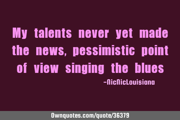 My talents never yet made the news, pessimistic point of view singing the