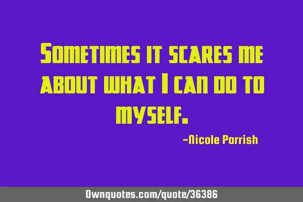 Sometimes it scares me about what i can do to
