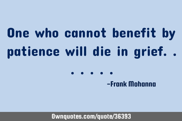 One who cannot benefit by patience will die in
