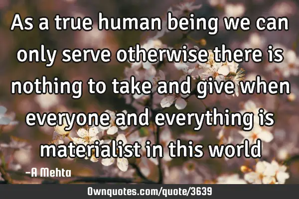 As a true human being we can only serve otherwise there is nothing to take and give when everyone