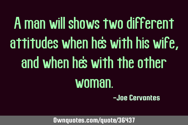 A man will shows two different attitudes when he