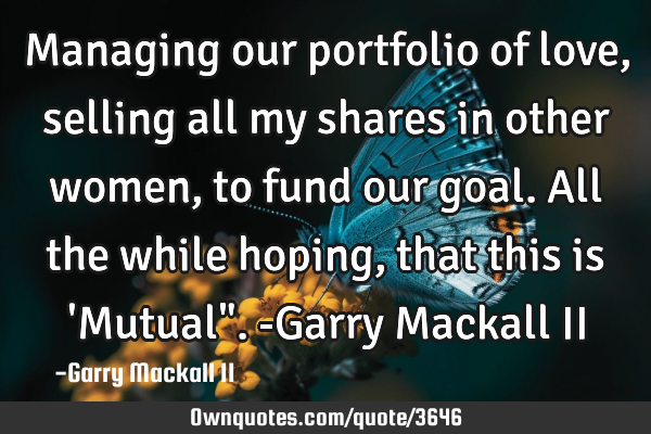 Managing our portfolio of love,selling all my shares in other women, to fund our goal. All the