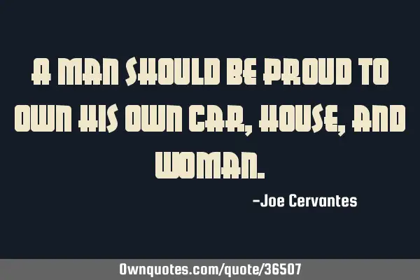 A man should be proud to own his own car, house, and